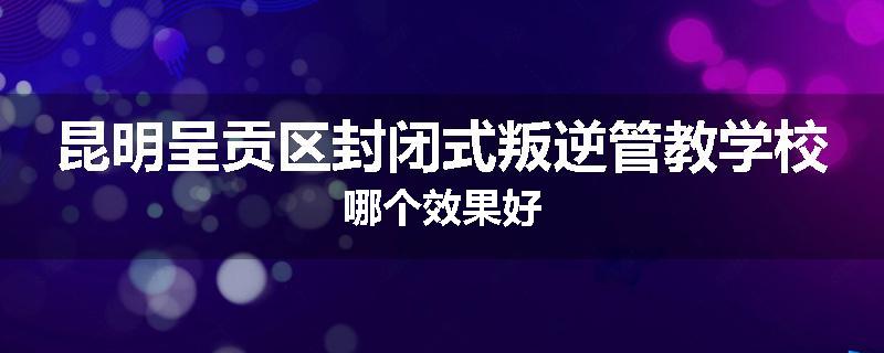 昆明呈贡区封闭式叛逆管教学校哪个效果好