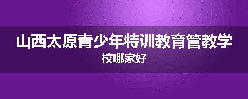 山西太原青少年特训教育管教学校哪家好