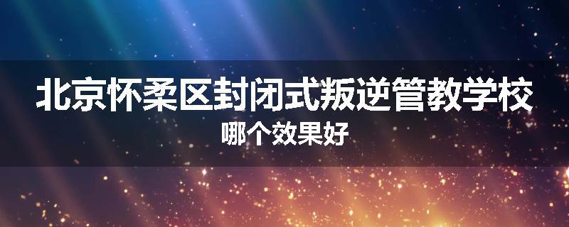 北京怀柔区封闭式叛逆管教学校哪个效果好