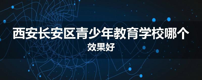 西安长安区青少年教育学校哪个效果好