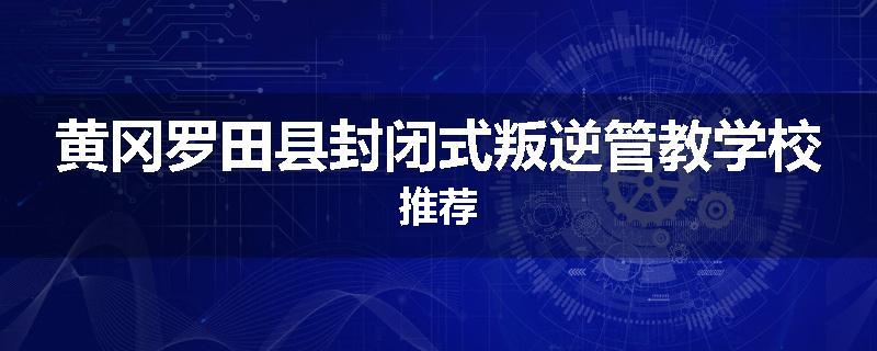 黄冈罗田县封闭式叛逆管教学校推荐