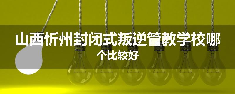 山西忻州封闭式叛逆管教学校哪个比较好