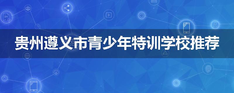 贵州遵义市青少年特训学校推荐