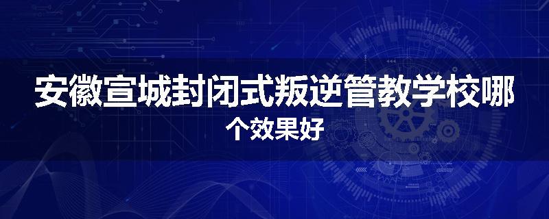 安徽宣城封闭式叛逆管教学校哪个效果好