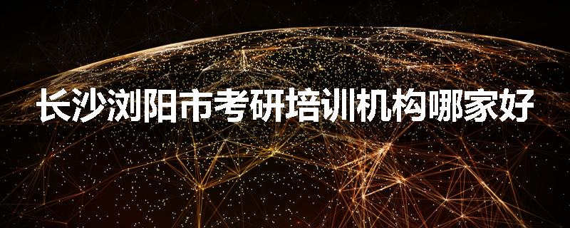 长沙浏阳市考研培训机构哪家好