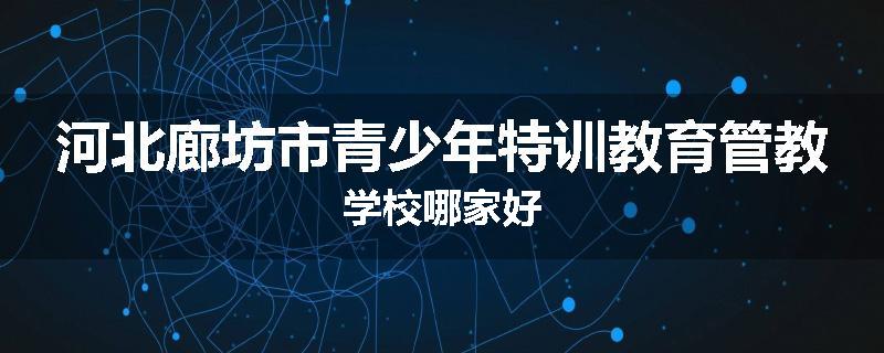 河北廊坊市青少年特训教育管教学校哪家好