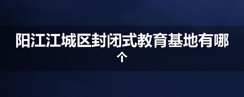 阳江江城区封闭式教育基地有哪个