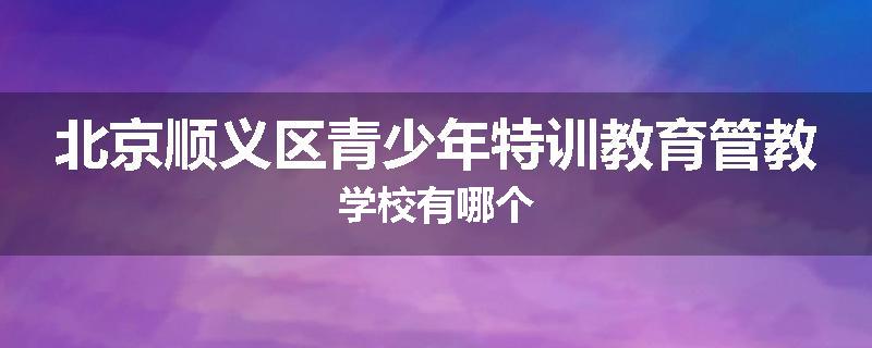 北京顺义区青少年特训教育管教学校有哪个
