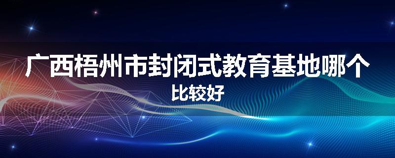 广西梧州市封闭式教育基地哪个比较好