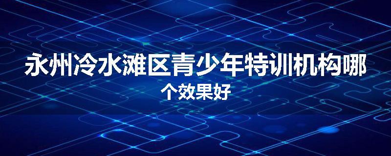 永州冷水滩区青少年特训机构哪个效果好