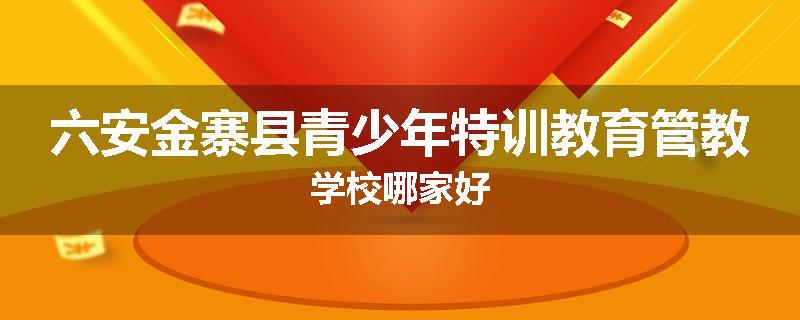 六安金寨县青少年特训教育管教学校哪家好