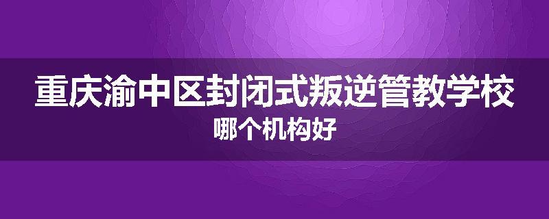 重庆渝中区封闭式叛逆管教学校哪个机构好