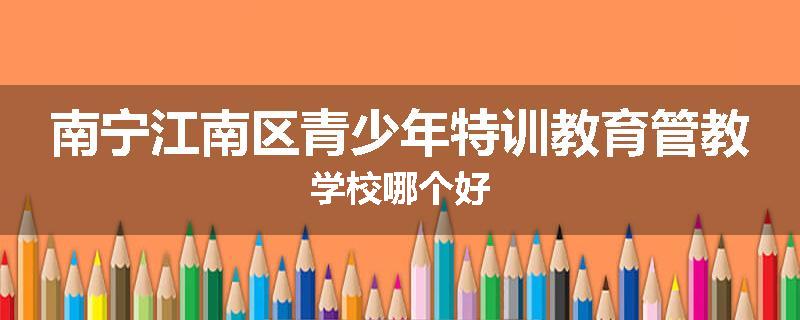 南宁江南区青少年特训教育管教学校哪个好