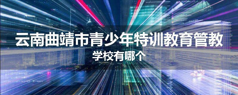 云南曲靖市青少年特训教育管教学校有哪个