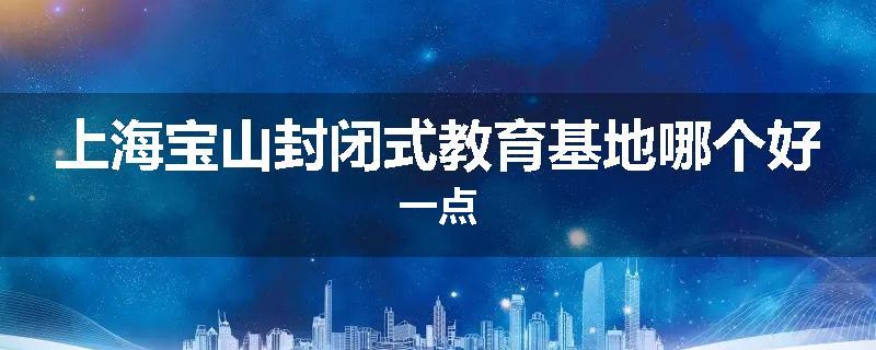 上海宝山封闭式教育基地哪个好一点