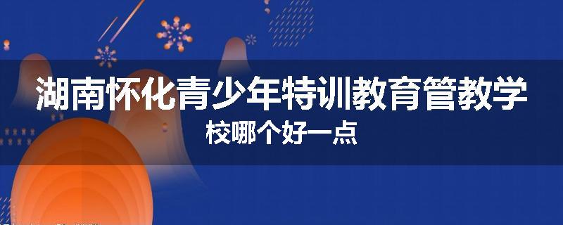 湖南怀化青少年特训教育管教学校哪个好一点