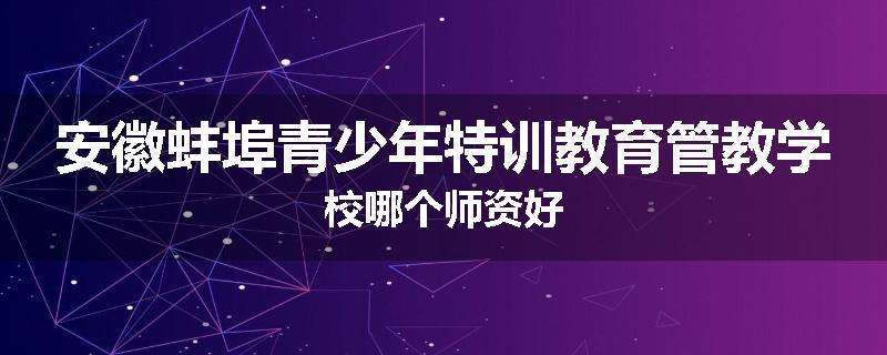 安徽蚌埠青少年特训教育管教学校哪个师资好