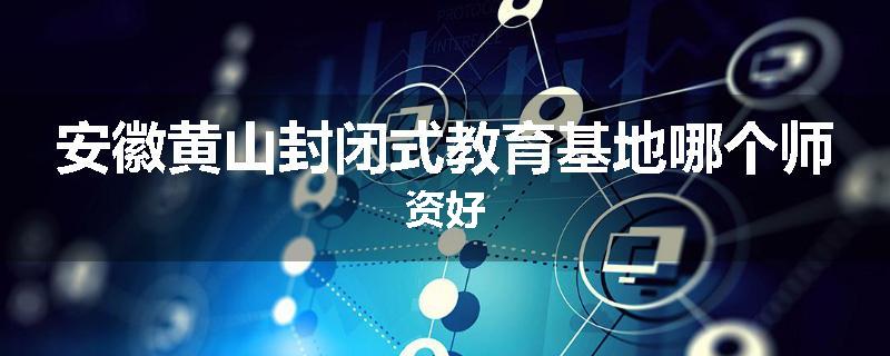 安徽黄山封闭式教育基地哪个师资好