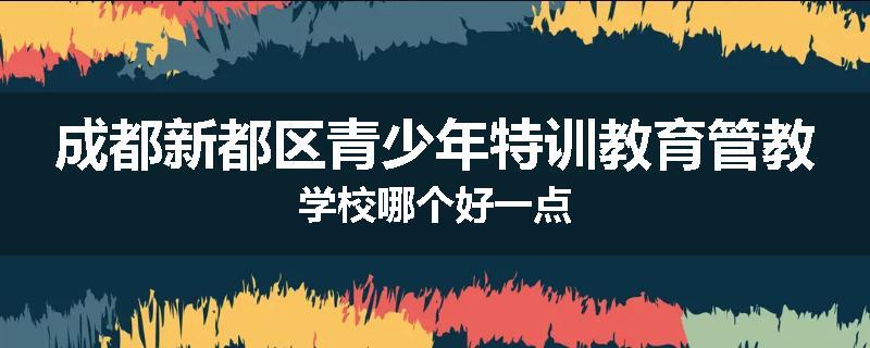成都新都区青少年特训教育管教学校哪个好一点