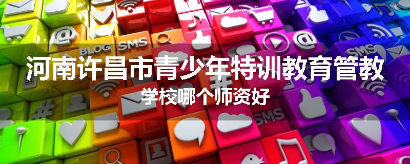河南许昌市青少年特训教育管教学校哪个师资好