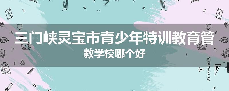 三门峡灵宝市青少年特训教育管教学校哪个好