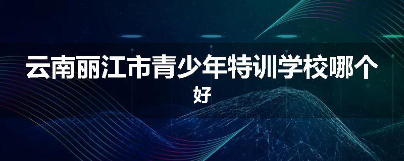 云南丽江市青少年特训学校哪个好