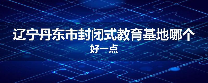 辽宁丹东市封闭式教育基地哪个好一点