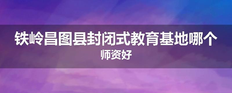 铁岭昌图县封闭式教育基地哪个师资好