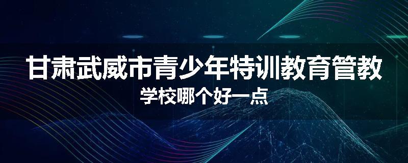 甘肃武威市青少年特训教育管教学校哪个好一点