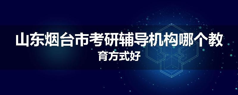 山东烟台市考研辅导机构哪个教育方式好