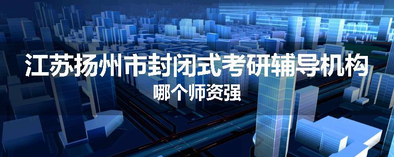 江苏扬州市封闭式考研辅导机构哪个师资强
