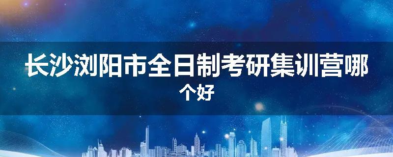 长沙浏阳市全日制考研集训营哪个好