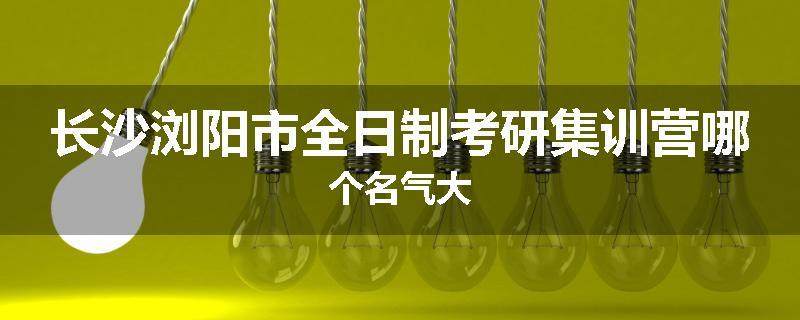 长沙浏阳市全日制考研集训营哪个名气大