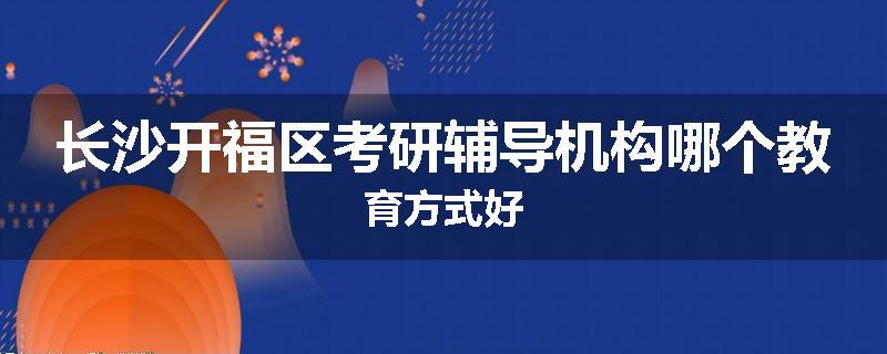 长沙开福区考研辅导机构哪个教育方式好