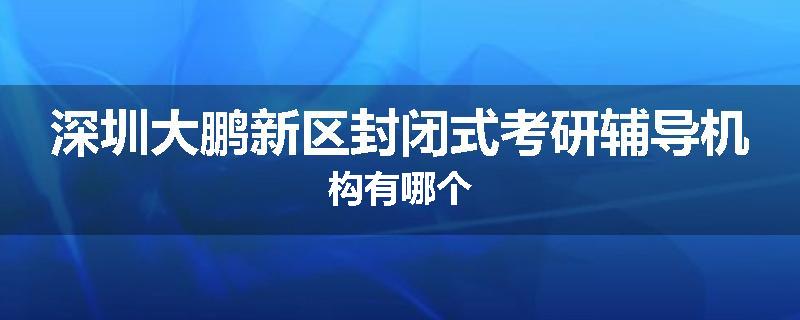 深圳大鹏新区封闭式考研辅导机构有哪个