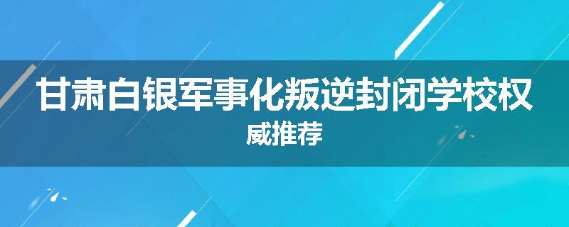 甘肃白银军事化叛逆封闭学校权威推荐