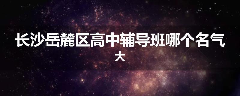 长沙岳麓区高中辅导班哪个名气大
