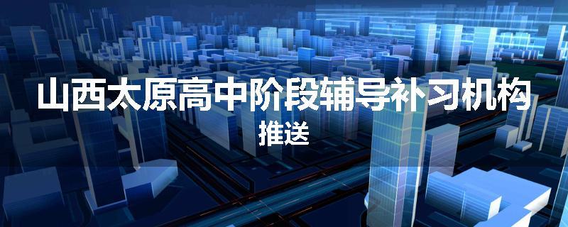 山西太原高中阶段辅导补习机构推送