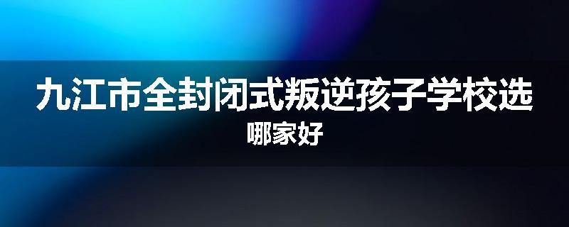 九江市全封闭式叛逆孩子学校选哪家好