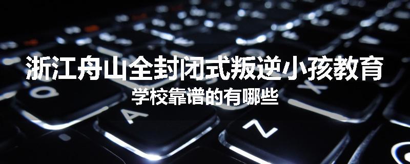 浙江舟山全封闭式叛逆小孩教育学校靠谱的有哪些