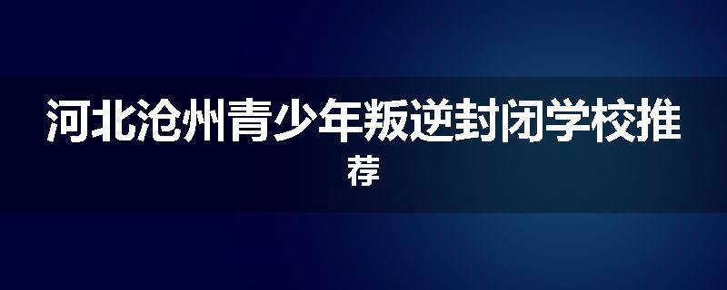 河北沧州青少年叛逆封闭学校推荐