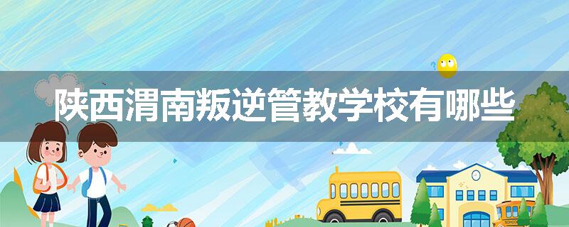 陕西渭南叛逆管教学校有哪些