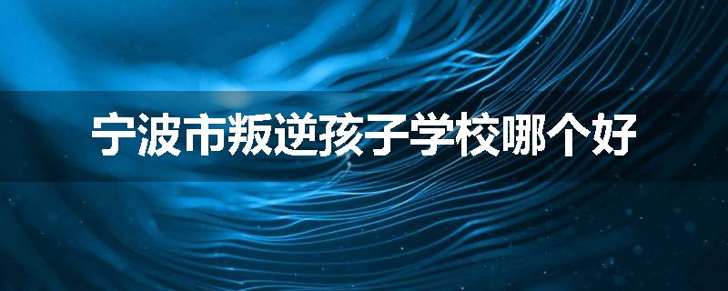 宁波市叛逆孩子学校哪个好