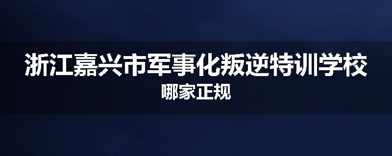 浙江嘉兴市军事化叛逆特训学校哪家正规