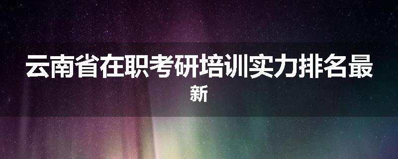 云南省在职考研培训实力排名最新