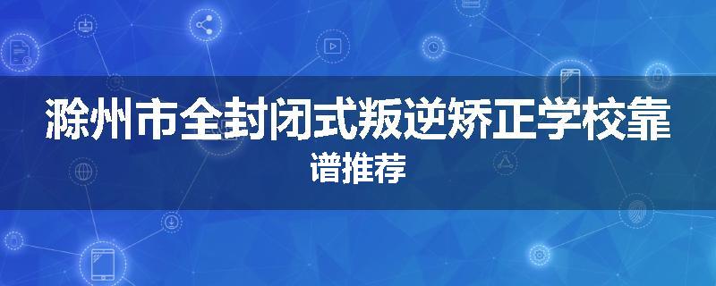 滁州市全封闭式叛逆矫正学校靠谱推荐