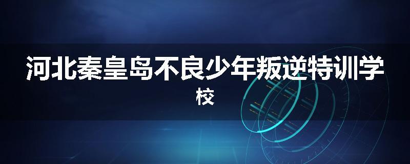 河北秦皇岛不良少年叛逆特训学校