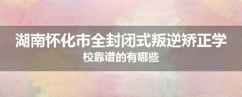 湖南怀化市全封闭式叛逆矫正学校靠谱的有哪些