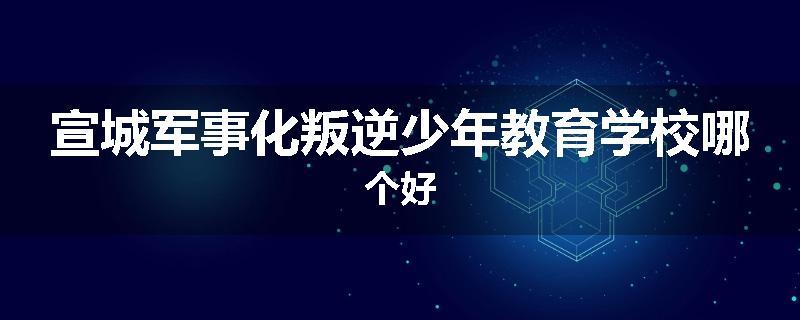 宣城军事化叛逆少年教育学校哪个好