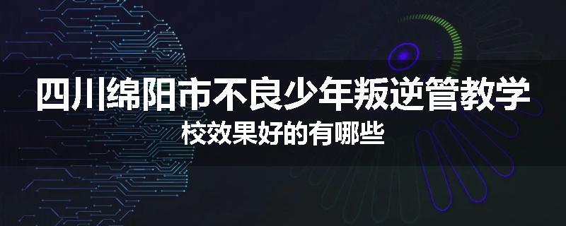 四川绵阳市不良少年叛逆管教学校效果好的有哪些